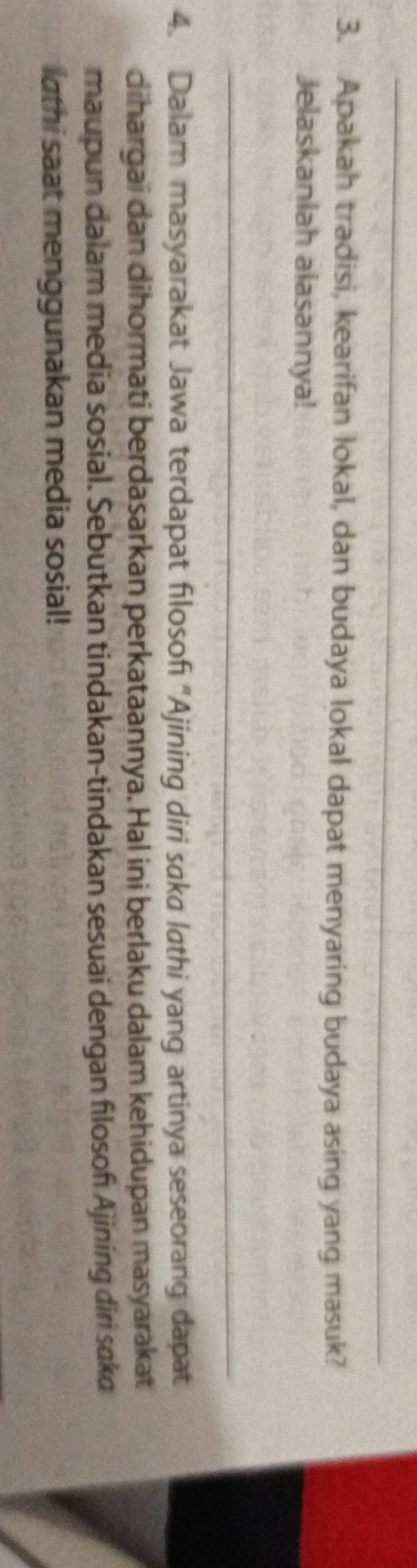 Apakah tradisi, kearifan lokal, dan budaya lokal dapat menyaring budaya asing yang masuk? 
Jelaskanlah alasannya! 
_ 
4. Dalam masyarakat Jawa terdapat filosofi “Ajining diri saka lathi yang artinya seseorang dapat 
dihargai dan dihormati berdasarkan perkataannya. Hal ini berlaku dalam kehidupan masyarakat 
maupun dalam media sosial. Sebutkan tindakan-tindakan sesuai dengan flosof Ajining diri saka 
lathi saat menggunakan media sosial!