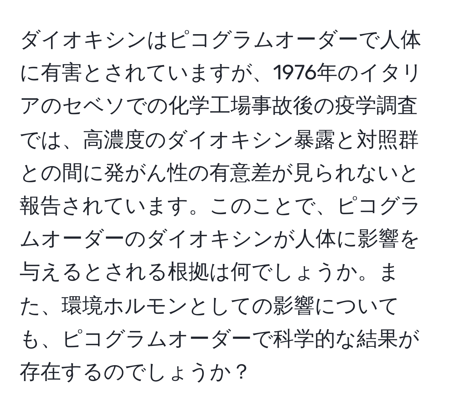 ダイオキシンはピコグラムオーダーで人体に有害とされていますが、1976年のイタリアのセベソでの化学工場事故後の疫学調査では、高濃度のダイオキシン暴露と対照群との間に発がん性の有意差が見られないと報告されています。このことで、ピコグラムオーダーのダイオキシンが人体に影響を与えるとされる根拠は何でしょうか。また、環境ホルモンとしての影響についても、ピコグラムオーダーで科学的な結果が存在するのでしょうか？