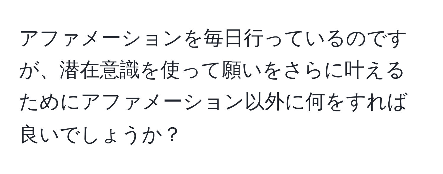 アファメーションを毎日行っているのですが、潜在意識を使って願いをさらに叶えるためにアファメーション以外に何をすれば良いでしょうか？