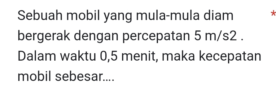 Sebuah mobil yang mula-mula diam 
* 
bergerak dengan percepatan 5 m/s2. 
Dalam waktu 0,5 menit, maka kecepatan 
mobil sebesar....