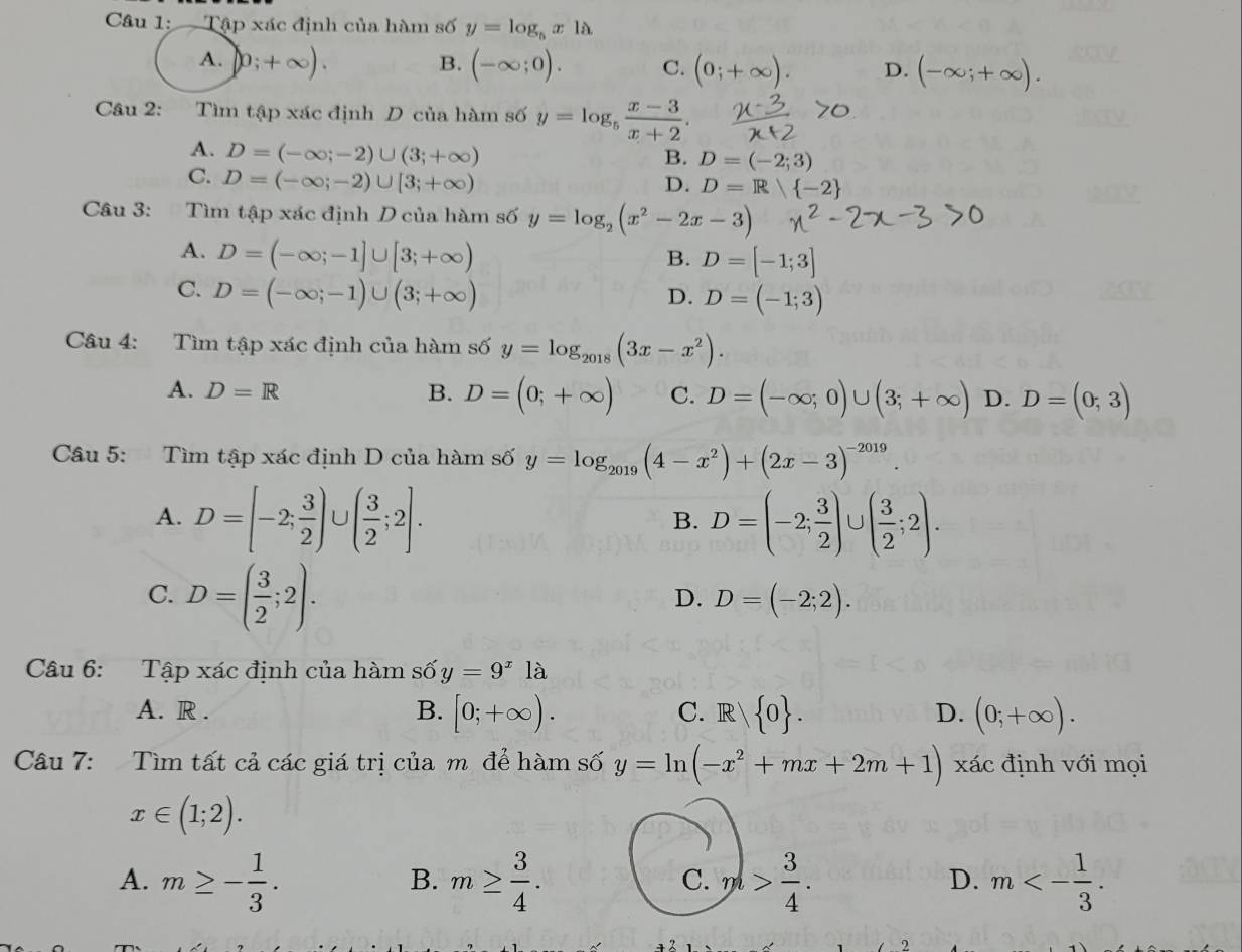 Tập xác định của hàm số y=log _5x1lambda
B.
A. 0;+∈fty ). (-∈fty ;0). C. (0;+∈fty ). D. (-
Câu 2: Tìm tập xác định D của hàm số y=log _5 (x-3)/x+2 .
A. D=(-∈fty ;-2)∪ (3;+∈fty )
B. D=(-2;3)
C. D=(-∈fty ;-2)∪ [3;+∈fty )
D. D=R  -2
Câu 3: Tìm tập xác định D của hàm số y=log _2(x^2-2x-3)
A. D=(-∈fty ;-1]∪ [3;+∈fty )
B. D=[-1;3]
C. D=(-∈fty ;-1)∪ (3;+∈fty )
D. D=(-1;3)
Câu 4: Tìm tập xác định của hàm số y=log _2018(3x-x^2).
A. D=R B. D=(0;+∈fty ) C. D=(-∈fty ;0)∪ (3;+∈fty ) D. D=(0;3)
Câu 5: Tìm tập xác định D của hàm số y=log _2019(4-x^2)+(2x-3)^-2019.
A. D=[-2; 3/2 )∪ ( 3/2 ;2]. D=(-2; 3/2 )∪ ( 3/2 ;2).
B.
C. D=( 3/2 ;2).
D. D=(-2;2).
Câu 6: Tập xác định của hàm số y=9^x1dot a
A. R . B. [0;+∈fty ). C.R./ 0 . D. (0;+∈fty ).
Câu 7: Tìm tất cả các giá trị của m để hàm số y=ln (-x^2+mx+2m+1) xác định với mọi
x∈ (1;2).
A. m≥ - 1/3 . m≥  3/4 . pl> 3/4 . m<- 1/3 .
B.
C.
D.