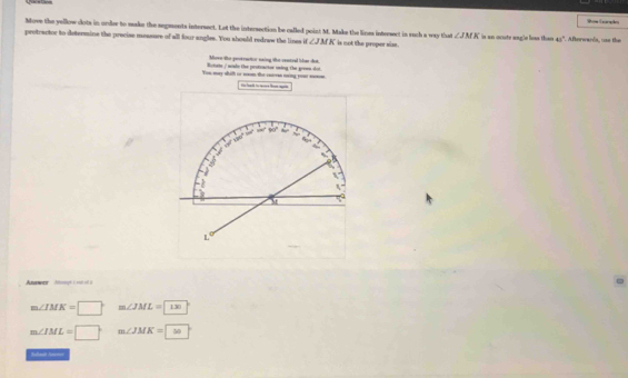 Show Camples
Move the yellow clots in order to make the segents intersect. Let the intersection be called point M. Make the lines interect in such a way that ∠ JMK
protractor to detersaine the precise measure of all four angles. You should redraw the lines if ∠ JMK is not the proper size . is an ovute angle hoas than 43° *. Afterwards, can the
Move the pooeractor naing the reated thae dot.
You my whith or won the cre ming you _ Rotate / sode the protactor uning the green dot.
m∠ IMK=□ m∠ JML=1x
m∠ IML=□ m∠ JMK=9=