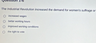 Queston 1-6
The Industrial Revolution increased the demand for women's suffrage or
increased wages
better working hours
improved working conditions
the right to vose