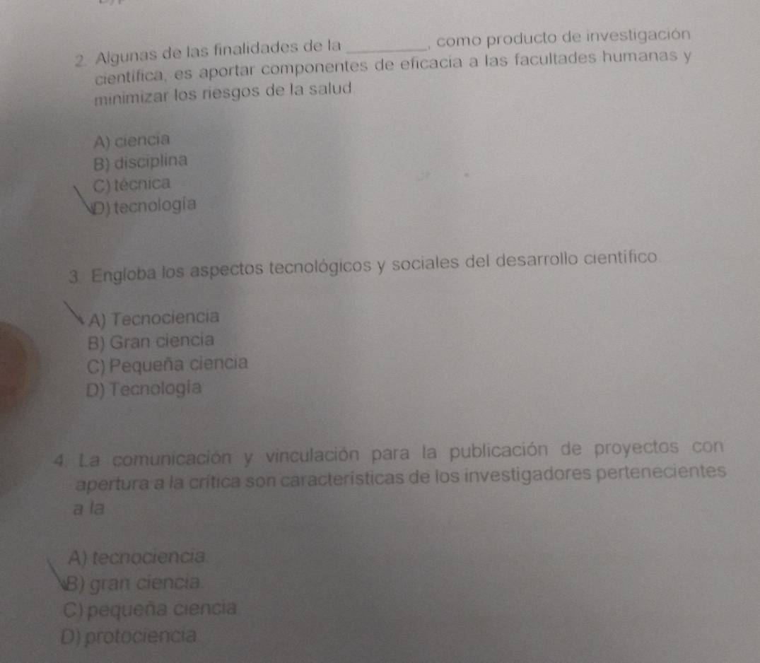 Algunas de las finalidades de la _, como producto de investigación
cientifica, es aportar componentes de eficacía a las facultades humanas y
minimizar los riesgos de la salud
A) ciencia
B) disciplina
C) técnica
D) tecnología
3. Engloba los aspectos tecnológicos y sociales del desarrollo científico.
A) Tecnociencia
B) Gran ciencia
C) Pequeña ciencia
D) Tecnología
4. La comunicación y vinculación para la publicación de proyectos con
apertura a la crítica son características de los investigadores pertenecientes
a la
A) tecnociencia
B) gran ciencia
C) pequeña ciencia
D) protociencia