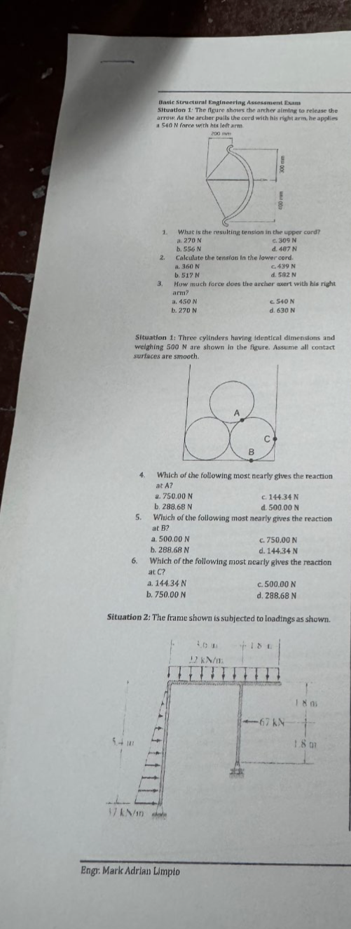 asic Structural Engineering Assessment Exam
Situation 1: The figure shows the archer aiming to release the
a 540 N force with his left arm
m
1. What is the resulting tension in the upper cord?
a. 270 N
b. 556 N d. 487 N c. 309 N
2. Calculate the tension in the lower cord.
a. 360 N
b. 517 N d. 582 N c. 439 N
3. How much force does the archer exert with his right
arm?
a. 450 N c. 540 N
b. 270 N d. 630 N
Situation 1: Three cylinders having identical dimensions and
weighing 500 N are shown in the figure. Assume all contact
surfaces are smooth.
A
C
B
4. Which of the following most nearly gives the reaction
at A?
a. 750.00 N c. 144.34 N
b. 288,68 N d. 500.00 N
5. Which of the following most nearly gives the reaction
at B?
a. 500.00 N c. 750,00 N
b. 288,68 N d. 144.34 N
6. Which of the following most nearly gives the reaction
at C?
a. 144.34 N c. 500.00 N
b. 750.00 N d. 288.68 N
Situation 2: The frame shown is subjected to loadings as shown.
Engr: Mark Adrian Limpio