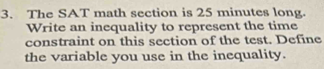 The SAT math section is 25 minutes long. 
Write an inequality to represent the time 
constraint on this section of the test. Define 
the variable you use in the inequality.