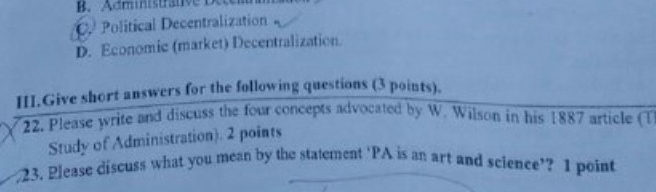 B. Administratv
C. Political Decentralization
D. Economic (market) Decentralization.
HI.Give short answers for the following questions (3 points).
22. Please write and discuss the four concepts advocated by W. Wilson in his 1887 article (T
Study of Administration). 2 points
23. Please discuss what you mean by the statement ‘PA is an art and science’? I point