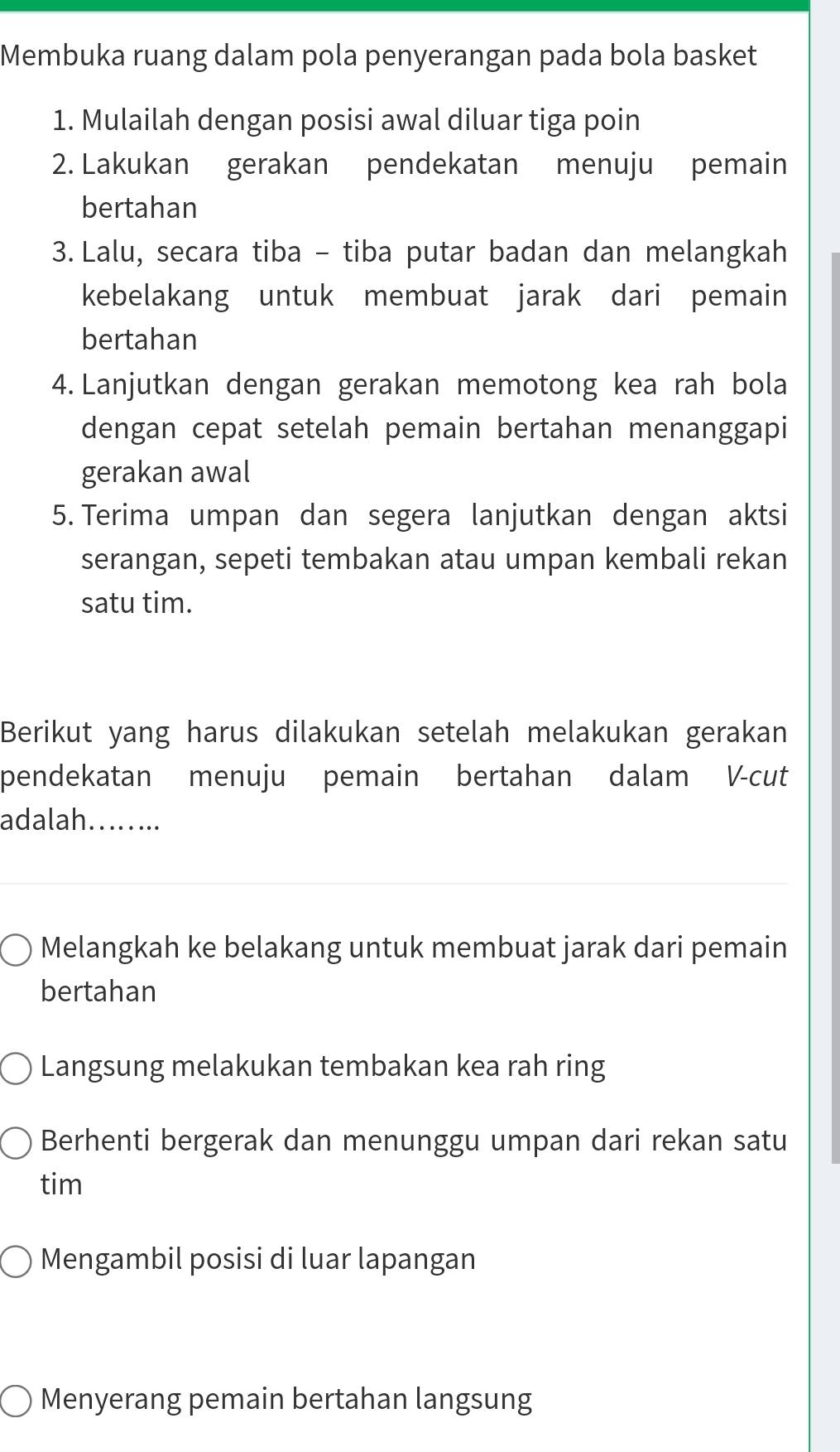 Membuka ruang dalam pola penyerangan pada bola basket
1. Mulailah dengan posisi awal diluar tiga poin
2. Lakukan gerakan pendekatan menuju pemain
bertahan
3. Lalu, secara tiba - tiba putar badan dan melangkah
kebelakang untuk membuat jarak dari pemain
bertahan
4. Lanjutkan dengan gerakan memotong kea rah bola
dengan cepat setelah pemain bertahan menanggapi
gerakan awal
5. Terima umpan dan segera lanjutkan dengan aktsi
serangan, sepeti tembakan atau umpan kembali rekan
satu tim.
Berikut yang harus dilakukan setelah melakukan gerakan
pendekatan menuju pemain bertahan dalam V-cut
adalah….....
Melangkah ke belakang untuk membuat jarak dari pemain
bertahan
Langsung melakukan tembakan kea rah ring
Berhenti bergerak dan menunggu umpan dari rekan satu
tim
Mengambil posisi di luar lapangan
Menyerang pemain bertahan langsung