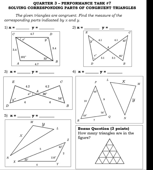 QUARTER 3 - PERFORMANCE TASK #7
SOLVING CORRESPONDING PARTS OF CONGRUENT TRIANGLES
The given triangles are congruent. Find the measure of the
corresponding parts indicated by x and y.
1) x= _ y= _2) x= _ y= _
 
 
 
4)
3) x= _ y= _ x= _ y= _
E
C
4.2 4.2
A
x° 36°
y°
56°
4 4
D
B
5) x= _ y= _ 
Bonus Question (3 points)
How many triangles are in the
figure?