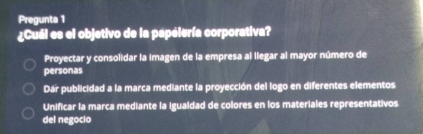 Pregunta 1
¿Cuál es el objetivo de la papelería corporativa?
Proyectar y consolidar la imagen de la empresa al llegar al mayor número de
personas
Dař publicidad a la marca mediante la proyección del logo en diferentes elementos
Unificar la marca mediante la igualdad de colores en los materiales representativos
del negocio