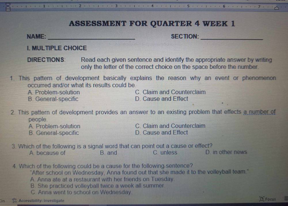 ASSESSMENT FOR QUARTER 4 WEEK 1
NAME:_ SECTION:_
I. MULTIPLE CHOICE
DIRECTIONS: Read each given sentence and identify the appropriate answer by writing
only the letter of the correct choice on the space before the number.
1. This pattern of development basically explains the reason why an event or phenomenon
occurred and/or what its results could be
A. Problem-solution C. Claim and Counterclaim
B. General-specific D. Cause and Effect
2. This pattern of development provides an answer to an existing problem that effects a number of
people.
A. Problem-solution C. Claim and Counterclaim
B. General-specific D. Cause and Effect
3. Which of the following is a signal word that can point out a cause or effect?
A. because of B. and C. unless D. in other news
4. Which of the following could be a cause for the following sentence?
"After school on Wednesday, Anna found out that she made it to the volleyball team."
A. Anna ate at a restaurant with her friends on Tuesday.
B. She practiced volleyball twice a week all summer.
C. Anna went to school on Wednesday
Accessibility: Investigate Focus