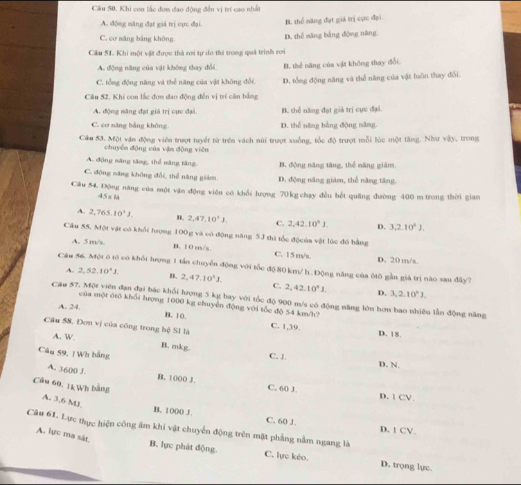 Khi con lắc đơn dao động đến vị trí cao nhất
A. động năng đạt giả trị cực đại. B. thể năng đạt giá trị cực đại.
C. cơ năng bằng không. D. thể năng bằng động năng.
Câu 51. Khi một vật được thà rơi tự do thi trong quá trình rơi
A. động năng của vật không thay đổi. B. thể năng của vật không thay đổi.
C. tổng động năng và thể năng của vật không đổi. D. tổng động năng và thể năng của vật luôn thay đổi.
Câu 52. Khi con lắc đơn dao động đến vị trí căn bằng
A. động năng đạt giả trị cực đại. B. thể năng đạt giá trị cực đại.
C. cơ năng bằng không. D. thể năng bằng động năng
Câu 53. Một vận động viên trượt tuyết từ trên vách núi trượt xuống, tốc độ trượt mỗi lúc một tăng. Như vậy, trong
chuyển động của vận động viên
A. động năng tăng, thể năng tăng. B. động năng tăng, thể năng giàm.
C. động năng không đổi, thể năng giám. D. động năng giảm, thể năng tăng.
Câu 54. Động năng của một vận động viên có khổi lượng 70kg chạy đều hết quãng đường 400 m trong thời gian
45s là
A. 2,765.10^3J. B. 2,47,10^4J. C. 2,42,10°J. D. 3,2.10^6J.
Câu 55. Một vật có khổi hượng 100g và có động năng 5J thì tốc độcủa vật lúc đó bằng
A. 5 m/s. B. 10 m/s. C. 15 m/s. D. 20 m/s.
Câu 56. Một ô tô có khối lượng 1 tấn chuyển động với tốc độ 80 km/ h. Động năng của ôtô gần giá trị nào sau đây?
A. 2,52,10^4J. B. 2,47.10^3J. C. 2,42.10^6J.
D. 3,2.10^6J,
Câu 57. Một viên đạn đại bác khổi lượng 5 kg bay với tốc độ 900 m/s có động năng lớn hơn bao nhiêu lần động năng
của một ótô khối lượng 1000 kg chuyển động với tốc độ 54 km/h?
A. 24. B. 10. C. 1,39.
Câu 58. Đơn vị của công trong hệ SI là
D. 18.
A. W. B. mkg.
Câu 59, 1 Wh bằng C. J. D. N.
A. 3600 J. B. 1000 J. C. 60 J.
Câu 60. 1kWh bằng
D. 1 CV.
A. 3,6 MJ.
B. 1000 J. C. 60 J. D. 1 CV.
Câu 61. Lực thực hiện công âm khi vật chuyển động trên mặt phẳng nằm ngang là
A. lực ma sát.
B. lực phát động. C. lực kéo. D. trọng lực.