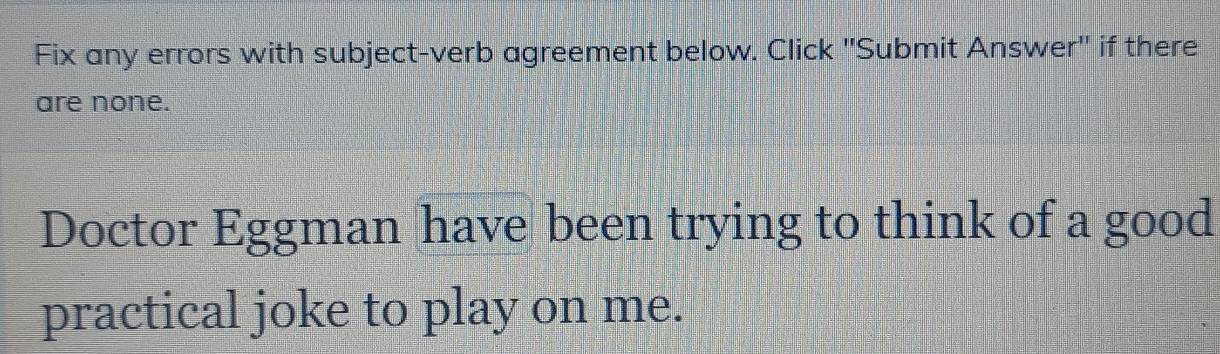 Fix any errors with subject-verb agreement below. Click 'Submit Answer'' if there 
are none. 
Doctor Eggman have been trying to think of a good 
practical joke to play on me.