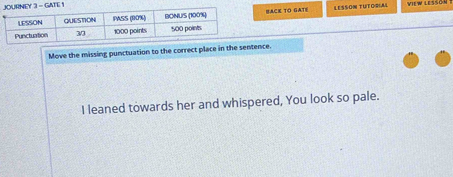 GATE 1 
BACK TO GATE LESSON TUTORIAL 
VIEW LESSON T 
Move the missing punctuation to the correct place in the sentence. 
I leaned towards her and whispered, You look so pale.