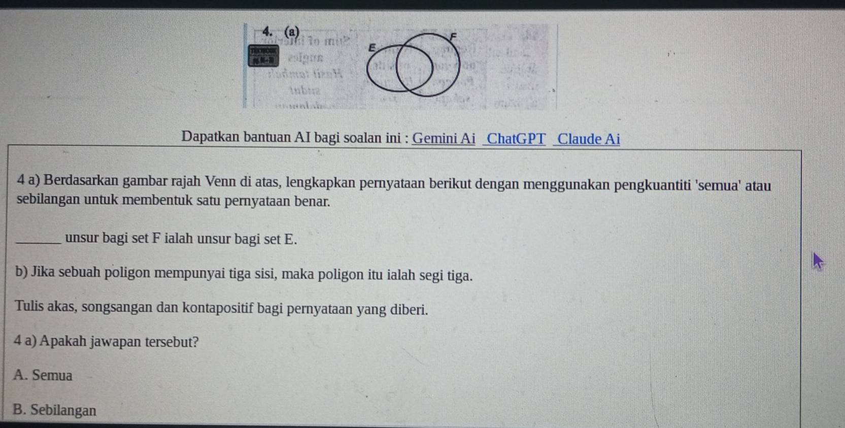 to m? E
esiour
dmot títe H
inbuz

Dapatkan bantuan AI bagi soalan ini : Gemini Ai _ChatGPT Claude Ai
4 a) Berdasarkan gambar rajah Venn di atas, lengkapkan pernyataan berikut dengan menggunakan pengkuantiti 'semua' atau
sebilangan untuk membentuk satu pernyataan benar.
_unsur bagi set F ialah unsur bagi set E.
b) Jika sebuah poligon mempunyai tiga sisi, maka poligon itu ialah segi tiga.
Tulis akas, songsangan dan kontapositif bagi pernyataan yang diberi.
4 a) Apakah jawapan tersebut?
A. Semua
B. Sebilangan