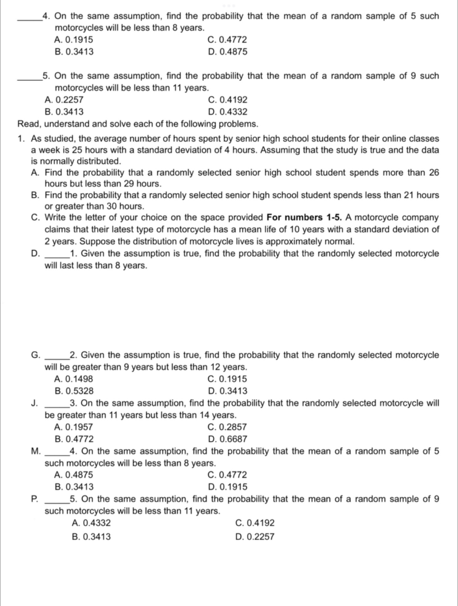 On the same assumption, find the probability that the mean of a random sample of 5 such
motorcycles will be less than 8 years.
A. 0.1915 C. 0.4772
B. 0.3413 D. 0.4875
_5. On the same assumption, find the probability that the mean of a random sample of 9 such
motorcycles will be less than 11 years.
A. 0.2257 C. 0.4192
B. 0.3413 D. 0.4332
Read, understand and solve each of the following problems.
1. As studied, the average number of hours spent by senior high school students for their online classes
a week is 25 hours with a standard deviation of 4 hours. Assuming that the study is true and the data
is normally distributed.
A. Find the probability that a randomly selected senior high school student spends more than 26
hours but less than 29 hours.
B. Find the probability that a randomly selected senior high school student spends less than 21 hours
or greater than 30 hours.
C. Write the letter of your choice on the space provided For numbers 1-5. A motorcycle company
claims that their latest type of motorcycle has a mean life of 10 years with a standard deviation of
2 years. Suppose the distribution of motorcycle lives is approximately normal.
D. _1. Given the assumption is true, find the probability that the randomly selected motorcycle
will last less than 8 years.
G. _2. Given the assumption is true, find the probability that the randomly selected motorcycle
will be greater than 9 years but less than 12 years.
A. 0.1498 C. 0.1915
B. 0.5328 D. 0.3413
J. _3. On the same assumption, find the probability that the randomly selected motorcycle will
be greater than 11 years but less than 14 years.
A. 0.1957 C. 0.2857
B. 0.4772 D. 0.6687
M. _4. On the same assumption, find the probability that the mean of a random sample of 5
such motorcycles will be less than 8 years.
A. 0.4875 C. 0.4772
B. 0.3413 D. 0.1915
P. _5. On the same assumption, find the probability that the mean of a random sample of 9
such motorcycles will be less than 11 years.
A. 0.4332 C. 0.4192
B. 0.3413 D. 0.2257