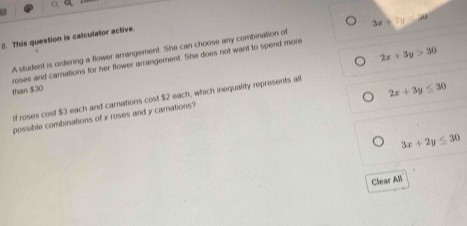 In
3x+2y<30</tex> 
8. This question is calculator active.
2x+3y>30
A student is ordering a flower arrangement. She can choose any combination of
roses and carnations for her flower arrangement. She does not want to spend more
than $30
If roses cost $3 each and carnations cost $2 each, which inequality represents all
2x+3y≤ 30
possible combinations of x roses and y carnations?
3x+2y≤ 30
Clear All