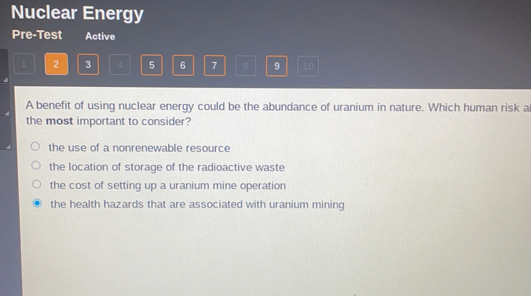 Nuclear Energy
Pre-Test Active
1 2 3 4 5 6 7 8 9 10
A benefit of using nuclear energy could be the abundance of uranium in nature. Which human risk a
the most important to consider?
the use of a nonrenewable resource
the location of storage of the radioactive waste
the cost of setting up a uranium mine operation
the health hazards that are associated with uranium mining