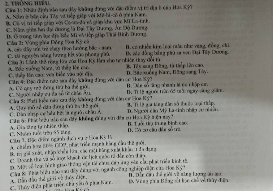 thông hiều.
Câu 1: Nhận định nào sau đây không đúng với đặc điểm vị trí địa lí của Hoa Kỳ?
A. Nằm ở bản cầu Tây và tiếp giáp với Mê-hi-cô ở phía Nam.
B. Cộ vị trì tiếp giáp với Ca-na-đa và giáp khu vực Mĩ La-tinh.
C. Nằm giữa hai đại dương là Đại Tây Dương, Án Độ Dương.
D. Ở trung tâm lục địa Bắc Mĩ và tiếp giáp Thái Bình Dương.
Câu 2: Vùng phía Đông Hoa Kỳ có
A. các đãy núi trẻ chạy theo hướng bắc - nam. B. có nhiều kim loại màu như vàng, đồng, chỉ.
C. tài nguyên năng lượng hết sức phong phủ. D. các đồng bằng phủ sa ven Đại Tây Dương.
Câu 3: Lãnh thổ rộng lớn của Hoa Kỳ làm cho tự nhiên thay đổi từ
A. Bắc xuống Nam, từ thấp lên cao. B. Tây sang Đông, từ thấp lên cao.
C. thấp lên cao, ven biển vào nội địa. D. Bắc xuống Nam, Đông sang Tây.
Câu 4: Đặc điểm nào sau đây không đủng với dân cư Hoa Kỳ?
A. Có quy mô đứng thử ba thế giới. B. Dân số tăng nhanh là do nhập cư.
C. Người nhập cư đa số từ châu Âu. D. Tỉ lệ người trên 65 tuổi ngày cảng giám.
Câu 5: Phát biểu nào sau đây không đủng với dân cư Hoa Kỳ?
A. Quy mô số dân đứng thứ ba thế giới, B. Tỉ lệ gia tăng dân số thuộc loại thấp.
C. Dân nhập cư hầu hết là người châu Á. D. Người dân Mỹ La-tinh nhập cư nhiều.
Câu 6: Phát biểu nào sau đây không đúng với dân cư Hoa Kỳ hiện nay?
A. Gia tăng tự nhiên thấp. B. Tuổi thọ trung bình cao.
C. Nhóm tuổi trên 65 tăng. D. Có cơ cấu dân số trẻ.
Câu 7. Đặc điểm ngành dịch vụ ở Hoa Kỳ là
A. chiếm hơn 80% GDP, phát triển mạnh hàng đầu thế giới.
B. trị giả xuất, nhập khẩu lớn, các mặt hàng xuất khẩu ít đa dạng.
C. Doanh thu và số lượt khách du lịch quốc tế đến còn thấp.
D. Một số loại hình giao thông vận tải chưa đáp ứng yêu cầu phát triển kinh tế.
Câu 8: Phát biểu nào sau đây đúng với ngành công nghiệp điện của Hoa Kỳ?
A. Dẫn đầu thế giới về thủy điện. B. Dẫn đầu thế giới về năng lượng tái tạo.
C. Thủy điện phát triển chủ yếu ở phía Nam. D. Vùng phía Đống rất hạn chế về thủy điện.