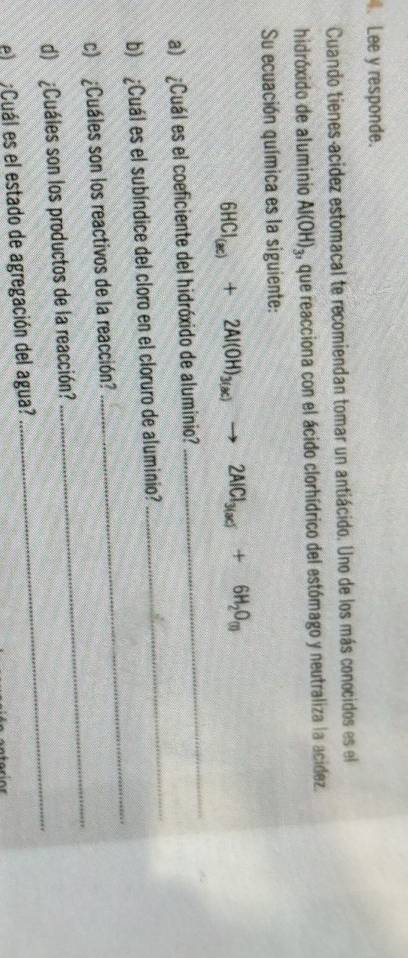 Lee y responde. 
Cuando tienes-acidez estomacal te recomiendan tomar un antiácido. Uno de los más conocidos es el 
hidróxido de aluminio Al(OH)_3 , que reacciona con el ácido clorhídrico del estómago y neutraliza la acidez. 
Su ecuación química es la siguiente: 
_
6HCl_(ac)+2Al(OH)_3(ac)to 2AlCl_3(ac)+6H_2O_(l)
_ 
a) ¿Cuál es el coeficiente del hidróxido de aluminio? 
_ 
b) ¿Cuál es el subíndice del cloro en el cloruro de aluminio? 
_ 
c) ¿Cuáles son los reactivos de la reacción? 
_ 
d) ¿Cuáles son los productos de la reacción? 
e ¿Cuál es el estado de agregación del agua?