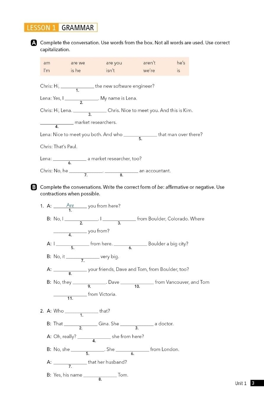 LESSON 1 GRAMMAR 
A Complete the conversation. Use words from the box. Not all words are used. Use correct 
capitalization. 
Chris: Hi, _the new software engineer? 
1. 
Lena: Yes, I _My name is Lena. 
2. 
Chris: Hi, Lena. _Chris. Nice to meet you. And this is Kim. 
3. 
_market researchers. 
4 
Lena: Nice to meet you both. And who that man over there? 
5. 
Chris: That's Paul. 
Lena: _a market researcher, too? 
Chris: No, he __an accountant. 
7. 
8. 
B Complete the conversations. Write the correct form of be: affirmative or negative. Use 
contractions when possible. 
1. A: Are you from here? 
1. 
B: No, I _. |_ from Boulder, Colorado. Where 
2. 
3. 
_you from? 
4. 
A: 1_ from here. _Boulder a big city? 
5. 
6. 
B: No, it_ very big. 
A: your friends, Dave and Tom, from Boulder, too? 
8. 
B: No, they_ Dave _10. from Vancouver, and Tom 
9 
_ 
from Victoria. 
11. 
2. A: Who _that? 
1. 
_ 
B: That Gina. She _a doctor. 
2. 
3. 
A: Oh, really?_ she from here? 
4 
B: No, she_ . She _from London. 
5. 
b. 
A: _that her husband? 
> 
_ 
B: Yes, his name Tom. 
8. 
Unit 1