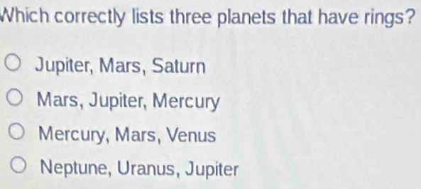 Which correctly lists three planets that have rings?
Jupiter, Mars, Saturn
Mars, Jupiter, Mercury
Mercury, Mars, Venus
Neptune, Uranus, Jupiter