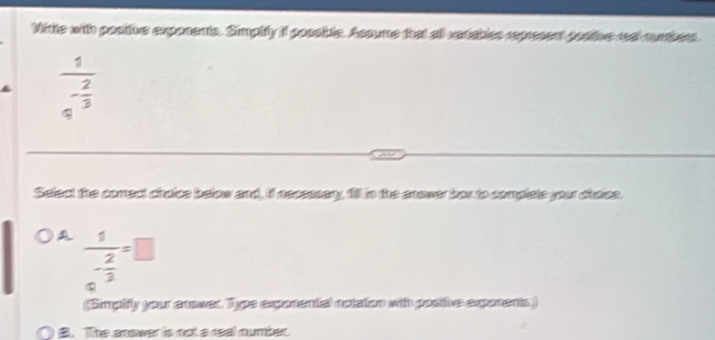 Mikite with positive exponents. Simpiffy if possible. Assume that all variables represent posiive real surbers.
frac 1e^(-frac 2)3
Select the comect choice below and, if necessary, fill in the anower box to complele your chroite.
frac 1- 2/3 =□
~
(Simpify your anower. Type exponental notation with positive exponents,
B. The answer is not a real number.