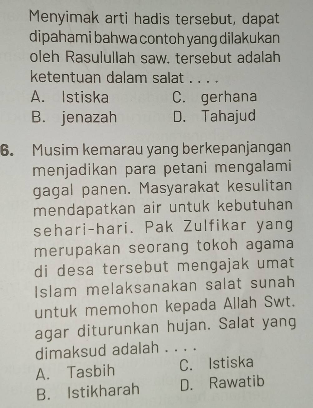 Menyimak arti hadis tersebut, dapat
dipahami bahwa contoh yang dilakukan
oleh Rasulullah saw. tersebut adalah
ketentuan dalam salat . . . .
A. Istiska C. gerhana
B. jenazah D. Tahajud
6. Musim kemarau yang berkepanjangan
menjadikan para petani mengalami
gagal panen. Masyarakat kesulitan
mendapatkan air untuk kebutuhan
sehari-hari. Pak Zulfikar yang
merupakan seorang tokoh agama
di desa tersebut mengajak umat
Islam melaksanakan salat sunah
untuk memohon kepada Allah Swt.
agar diturunkan hujan. Salat yang
dimaksud adalah . . . .
A. Tasbih C. Istiska
B. Istikharah D. Rawatib