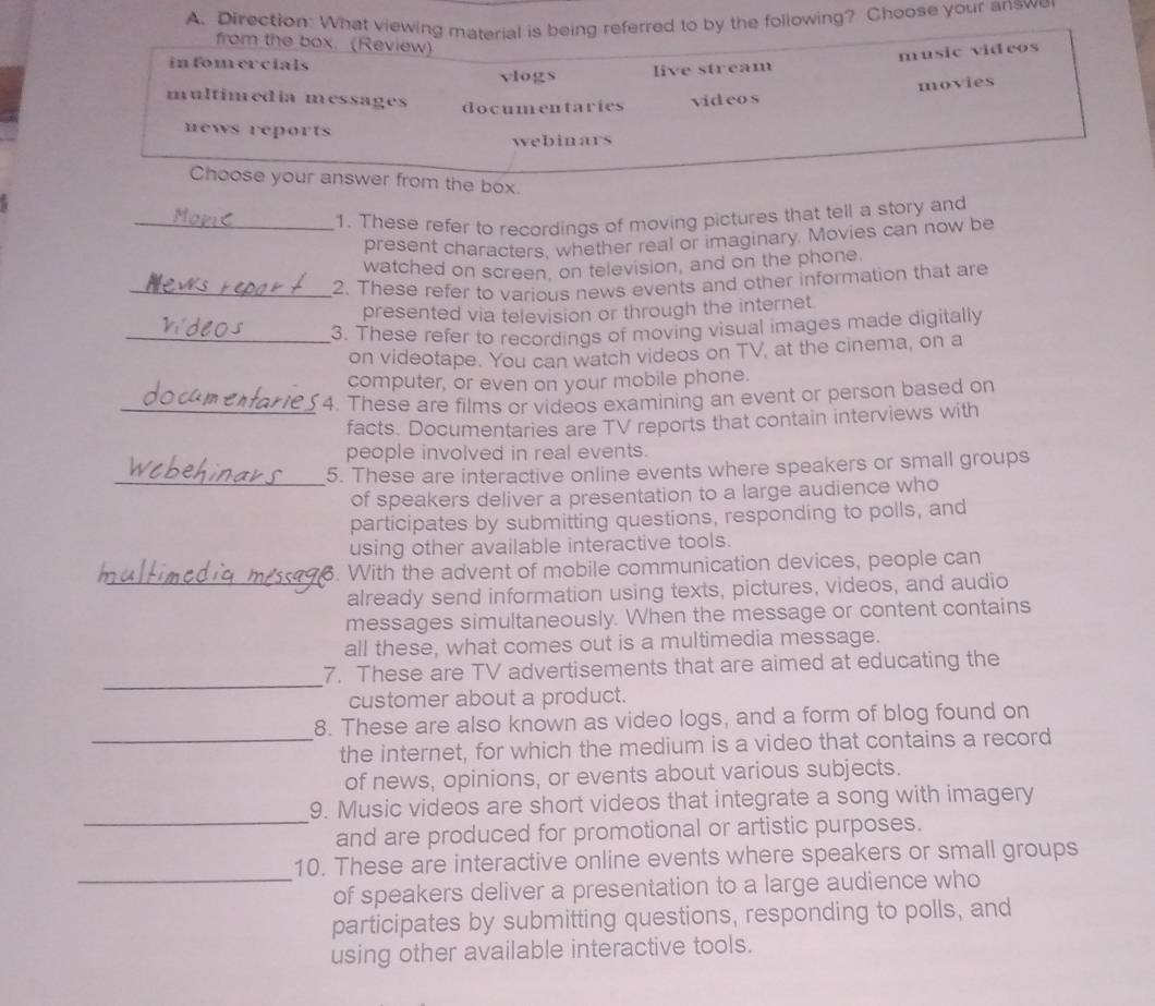 Direction: What viewing material is being referred to by the following? Choose your answe
from the box. (Review)
infomercials
vlogs live stream music videos
movies
multimedia messages documentaries videos
news reports
webinars
Choose your answer from the box.
_1. These refer to recordings of moving pictures that tell a story and
present characters, whether real or imaginary. Movies can now be
watched on screen, on television, and on the phone.
_2. These refer to various news events and other information that are
presented via television or through the internet
_3. These refer to recordings of moving visual images made digitally
on videotape. You can watch videos on TV, at the cinema, on a
computer, or even on your mobile phone.
_4. These are films or videos examining an event or person based on
facts. Documentaries are TV reports that contain interviews with
people involved in real events.
_5. These are interactive online events where speakers or small groups
of speakers deliver a presentation to a large audience who
participates by submitting questions, responding to polls, and
using other available interactive tools.
. With the advent of mobile communication devices, people can
_already send information using texts, pictures, videos, and audio
messages simultaneously. When the message or content contains
all these, what comes out is a multimedia message.
_
7. These are TV advertisements that are aimed at educating the
customer about a product.
8. These are also known as video logs, and a form of blog found on
_the internet, for which the medium is a video that contains a record
of news, opinions, or events about various subjects.
_
9. Music videos are short videos that integrate a song with imagery
and are produced for promotional or artistic purposes.
_
10. These are interactive online events where speakers or small groups
of speakers deliver a presentation to a large audience who
participates by submitting questions, responding to polls, and
using other available interactive tools.