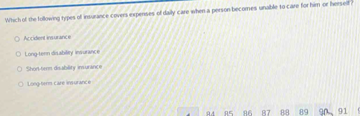 Which of the following types of insurance covers expenses of daily care when a person becomes unable to care for him or herself?
Accident insurance
Long-term disability insurance
Short-term disability insurance
Long-term care insurance
R4 85 86 87 88 89 90 91