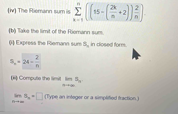 (iv) The Riemann sum is sumlimits _(k=1)^n((15-( 2k/n +2)) 2/n ). 
(b) Take the limit of the Riemann sum. 
(i) Express the Riemann sum S_n in closed form.
S_n=24- 2/n 
(ii) Compute the limit limlimits _nto ∈fty S_n·
limlimits _nto ∈fty S_n=□ (Type an integer or a simplified fraction.)