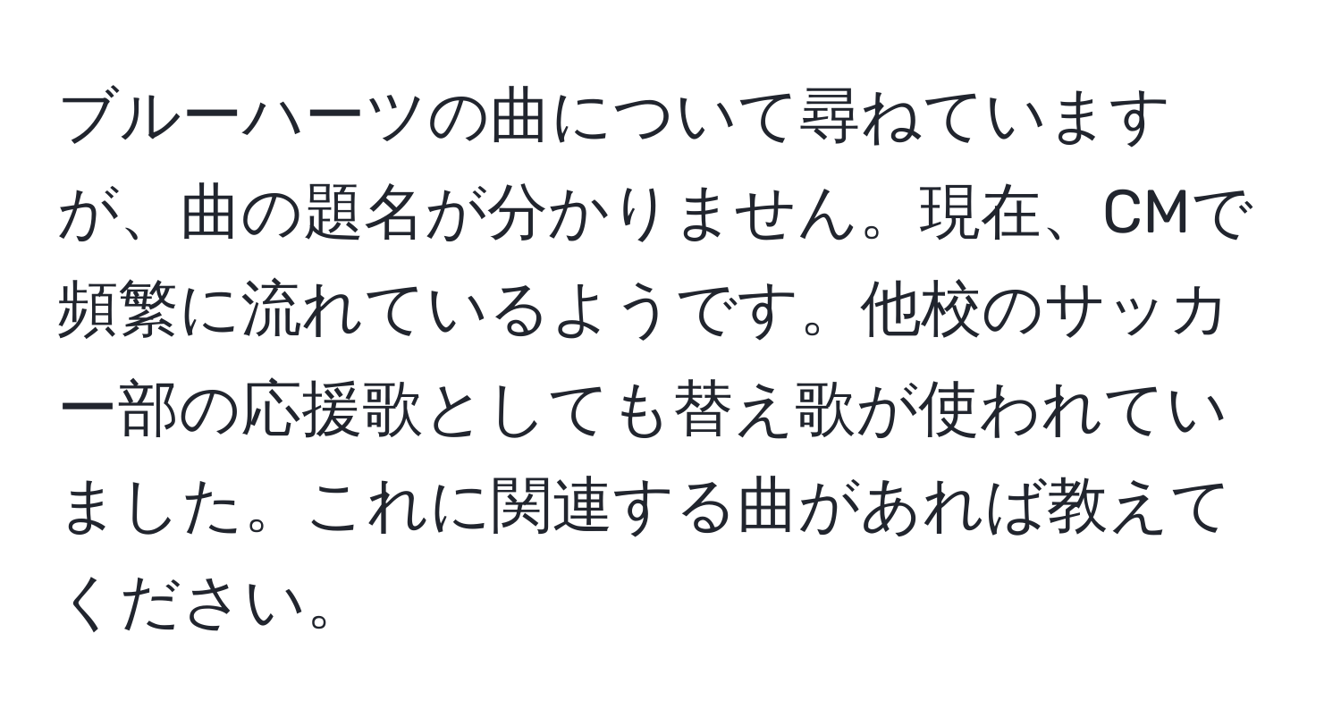 ブルーハーツの曲について尋ねていますが、曲の題名が分かりません。現在、CMで頻繁に流れているようです。他校のサッカー部の応援歌としても替え歌が使われていました。これに関連する曲があれば教えてください。