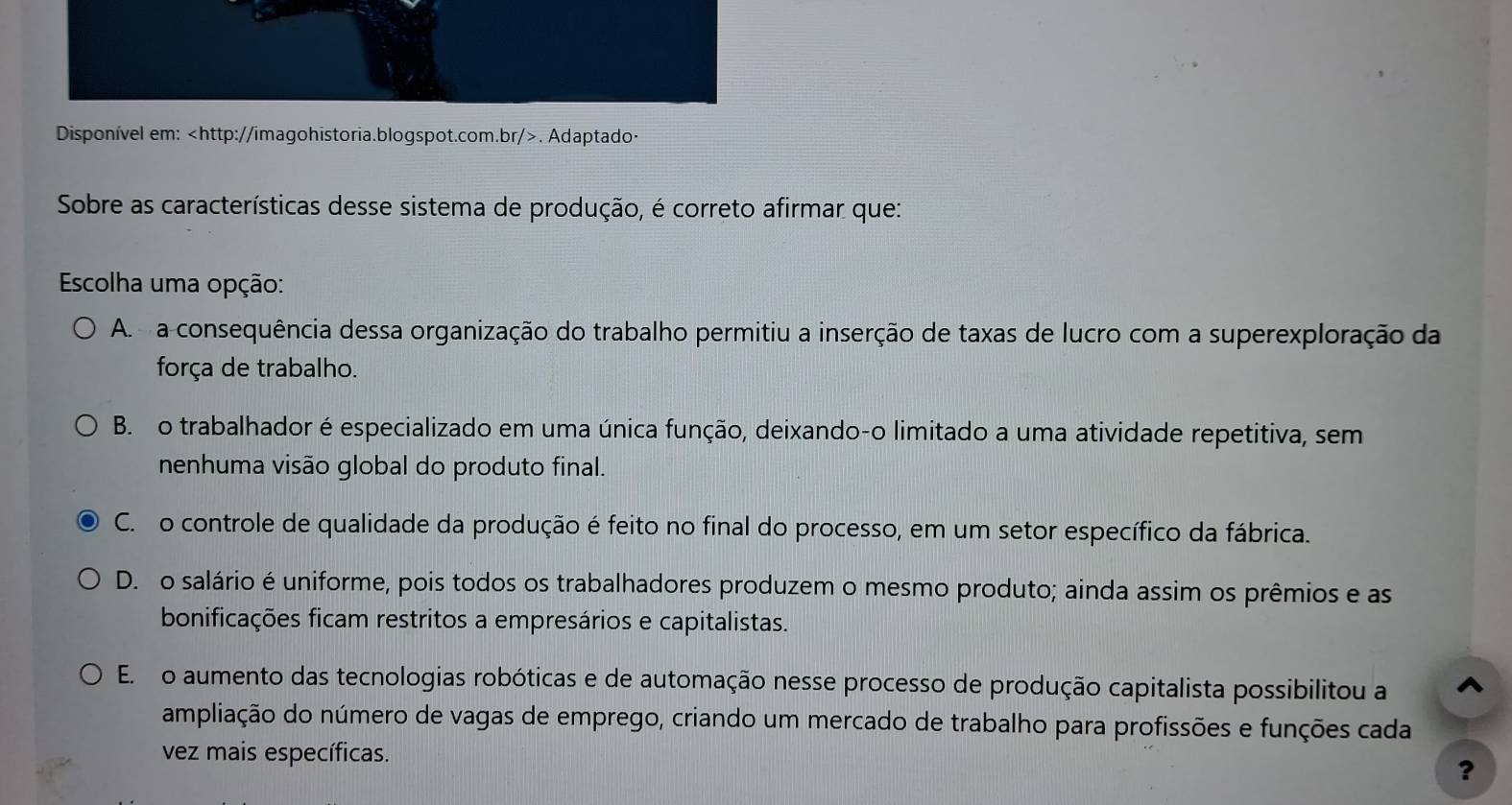 Disponível em:. Adaptado·
Sobre as características desse sistema de produção, é correto afirmar que:
Escolha uma opção:
A. a consequência dessa organização do trabalho permitiu a inserção de taxas de lucro com a superexploração da
força de trabalho.
B. o trabalhador é especializado em uma única função, deixando-o limitado a uma atividade repetitiva, sem
nenhuma visão global do produto final.
C. o controle de qualidade da produção é feito no final do processo, em um setor específico da fábrica.
D. o salário é uniforme, pois todos os trabalhadores produzem o mesmo produto; ainda assim os prêmios e as
bonificações ficam restritos a empresários e capitalistas.
E. o aumento das tecnologias robóticas e de automação nesse processo de produção capitalista possibilitou a ^
ampliação do número de vagas de emprego, criando um mercado de trabalho para profissões e funções cada
vez mais específicas.
?