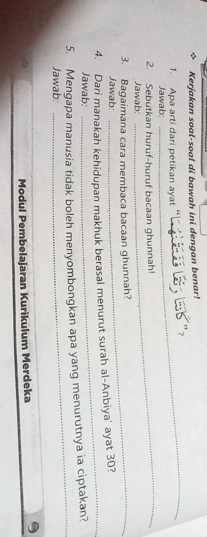 Kerjakan soal-soal di bawah ini dengan benar! 
_ 
1. Apa arti dari petikan ayat 
_ 
Jawab: 
2. Sebutkan huruf-huruf bacaan ghunnah! 
Jawab: 
3. Bagaimana cara membaca bacaan ghunnah? 
Jawab: 
_ 
4. Dari manakah kehidupan makhuk berasal menurut surah al-Anbiya’ ayat 30? 
Jawab: 
5. Mengapa manusia tidak boleh menyombongkan apa yang menurutnya ia ciptakan? 
Jawab: 
_ 
_ 
Modul Pembelajaran Kurikulum Merdeka