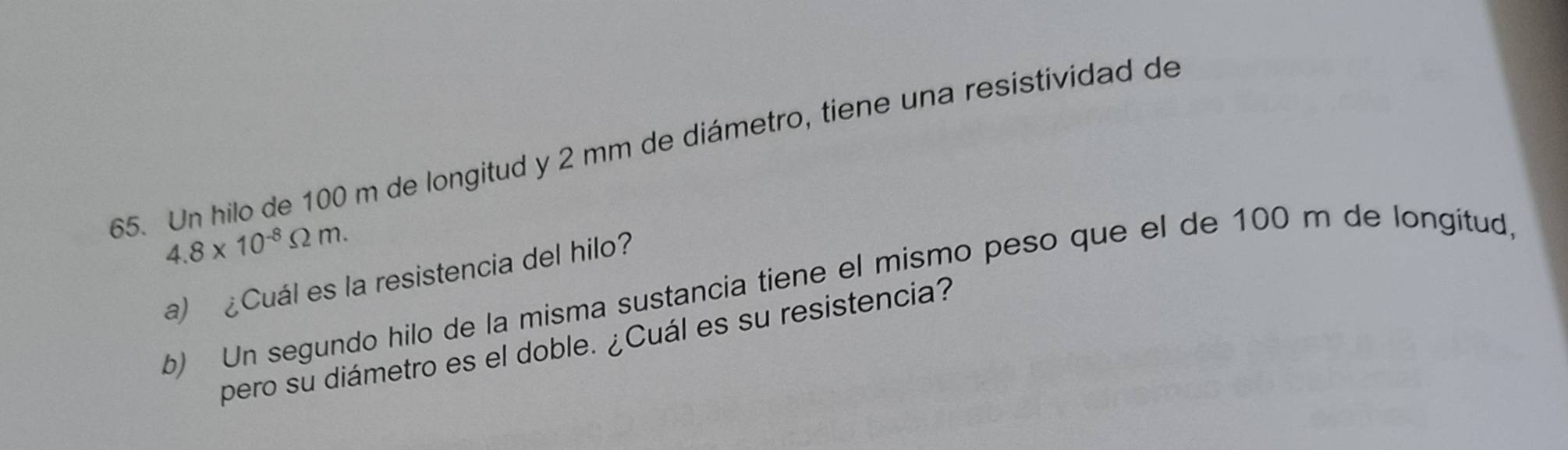 Un hilo de 100 m de longitud y 2 mm de diámetro, tiene una resistividad de
4.8* 10^(-8)Omega m. 
a) ¿Cuál es la resistencia del hilo? 
b) Un segundo hilo de la misma sustancia tiene el mismo peso que el de 100 m de longitud, 
pero su diámetro es el doble. ¿Cuál es su resistencia?