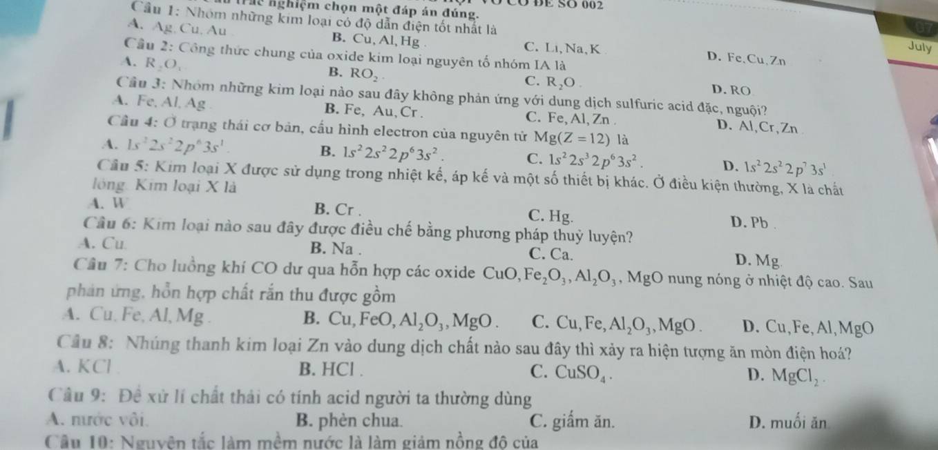 CO  DE SÖ 00  2
Thể nghiệm chọn một đáp án đúng.
Cầu 1: Nhóm những kim loại có độ dẫn điện tốt nhất là
67
A. Ag, Cu, Au B. Cu, Al, Hg C. Li, Na, K D. Fe、Cu、Zn
July
Cầu 2: Công thức chung của oxide kim loại nguyên tố nhóm A1 à
A. R_2O_1
B. RO_2.
C. R_2O. D. RO
Cầu 3: Nhóm những kim loại nào sau đây không phản ứng với dung dịch sulfuric acid đặc, nguội?
A. Fe, Al, Ag B. Fe, Au, Cr . C. Fe, Al, Zn . D. Al, Cr, Zn
Cầu 4: Ở trạng thái cơ bản, cầu hình electron của nguyên tử Mg(Z=12) là
A. 1s^22s^22p^63s^1. B. 1s^22s^22p^63s^2. C. 1s^22s^32p^63s^2. D. 1s^22s^22p^73s^1
Cầu 5: Kim loại X được sử dụng trong nhiệt kế, áp kế và một số thiết bị khác. Ở điều kiện thường, X là chất
lóng Kim loại X là
A. W B. Cr . C. Hg. D. Pb .
Cầu 6: Kim loại nào sau đây được điều chế bằng phương pháp thuỷ luyện?
A. Cu B. Na . C. Ca.
D. Mg
Câu 7: Cho luồng khí CO dư qua hỗn hợp các oxide CuO,Fe_2O_3,Al_2O_3,MgO nung nóng ở nhiệt độ cao. Sau
phản ứng, hồn hợp chất rắn thu được gồm
A. Cu. Fe, Al, Mg . B. Cu,FeO, Al_2O_3,MgO. C. Cu,Fe,Al_2O_3,MgO. D. Cu, Fe,Al, MgO
Câu 8: Nhúng thanh kim loại Zn vào dung dịch chất nào sau đây thì xảy ra hiện tượng ăn mòn điện hoá?
A. KCl . B. HCl . C. CuSO_4. D. MgCl_2.
Câu 9: Đề xử lí chất thải có tính acid người ta thường dùng
A. mước vôi. B. phèn chua. C. giấm ăn. D. muối ăn
Cầu 10: Nguyện tắc làm mềm nước là làm giảm nồng độ của