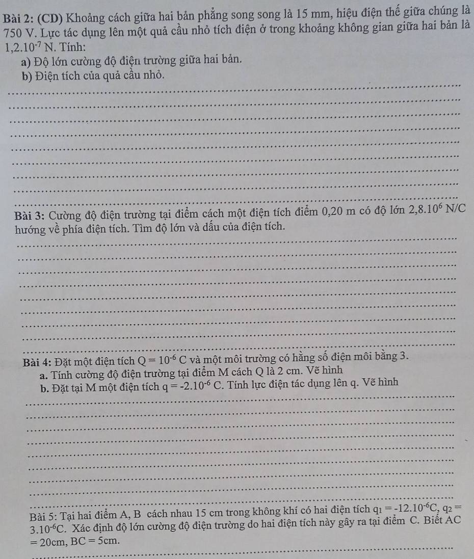 (CD) Khoảng cách giữa hai bản phẳng song song là 15 mm, hiệu điện thế giữa chúng là
750 V. Lực tác dụng lên một quả cầu nhỏ tích điện ở trong khoảng không gian giữa hai bản là
1,2.10^(-7)N. Tính: 
a) Độ lớn cường độ điện trường giữa hai bản. 
_ 
b) Điện tích của quả cầu nhỏ. 
_ 
_ 
_ 
_ 
_ 
_ 
_ 
_ 
Bài 3: Cường độ điện trường tại điểm cách một điện tích điểm 0, 20 m có độ lớn 2,8.10^6N IC 
_ 
hướng về phía điện tích. Tìm độ lớn và dấu của điện tích. 
_ 
_ 
_ 
_ 
_ 
_ 
_ 
_ 
Bài 4: Đặt một điện tích Q=10^(-6)C và một môi trường có hằng số điện môi bằng 3. 
a. Tính cường độ điện trường tại điểm M cách Q là 2 cm. Vẽ hình 
_ 
b. Đặt tại M một điện tích q=-2.10^(-6)C. Tính lực điện tác dụng lên q. Vẽ hình 
_ 
_ 
_ 
_ 
_ 
_ 
_ 
_ 
Bài 5: Tại hai điểm A, B cách nhau 15 cm trong không khí có hai điện tích q_1=-12.10^(-6)C, q_2=
3.10^(-6)C. Xác định độ lớn cường độ điện trường do hai điện tích này gây ra tại điểm C. Biết AC
_
=20cm, BC=5cm.