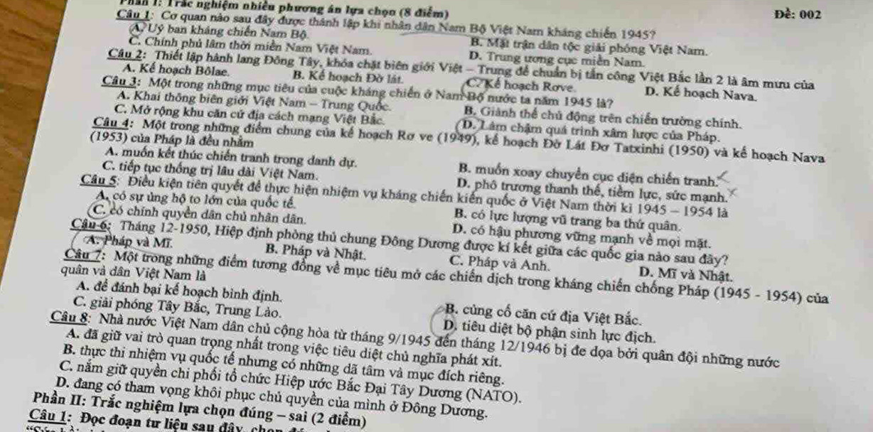 han 1: Trắc nghiệm nhiều phương án lựa chọn (8 điểm) Đề: 002
Câu 1: Cơ quan nào sau đây được thành lập khi nhân dân Nam Bộ Việt Nam kháng chiến 1945?
A Uỷ ban kháng chiến Nam Bộ B. Mặt trận dân tộc giải phóng Việt Nam.
C. Chính phủ lâm thời miền Nam Việt Nam. D. Trung ương cục miền Nam.
Câu 2: Thiết lập hành lang Đông Tây, khóa chặt biên giới Việt - Trung để chuẩn bị tần công Việt Bắc lần 2 là âm mưu của
A. Kể hoạch Bôlae. B. Kế hoạch Đờ lát. Kể hoạch Rove. D. Kế hoạch Nava.
Câu 3: Một trong những mục tiêu của cuộc kháng chiến ở Nam Bộ nước ta năm 1945 là?
A. Khai thông biên giới Việt Nam - Trung Quốc. B. Giánh thể chủ động trên chiến trường chính.
C. Mở rộng khu căn cứ địa cách mạng Việt Bắc. D. Lâm chậm quá trình xâm lược của Pháp.
(1953) của Pháp là đều nhằm
Câu 4: Một trong những điểm chung của kể hoạch Rơ ve (1949), kể hoạch Đờ Lát Đơ Tatxinhi (1950) và kế hoạch Nava
A. muốn kết thúc chiến tranh trong danh dự. B. muốn xoay chuyển cục diện chiến tranh.
C. tiếp tục thống trị lâu dài Việt Nam. D. phố trương thanh thế, tiềm lực, sức mạnh.
Câu 5: Điều kiện tiên quyết để thực hiện nhiệm vụ kháng chiến kiến quốc ở Việt Nam thời kỉ 1 945 - 1954 là
A có sự ủng hộ to lớn của quốc tế. B. có lực lượng vũ trang ba thứ quân.
C. có chính quyền dân chủ nhân dân. D. có hậu phương vững mạnh về mọi mặt.
Câu 6: Tháng 12-1950, Hiệp định phòng thủ chung Đông Dương được kí kết giữa các quốc gia nào sau đây?
A. Pháp và Mĩ. B. Pháp và Nhật. C. Pháp và Anh. D. Mĩ và Nhật.
quân và dân Việt Nam là
Câu 7: Một trong những điểm tương đồng về mục tiêu mở các chiến dịch trong kháng chiến chống Pháp (1945 - 1954) của
A. để đánh bại kế hoạch bình định. B. củng cổ căn cứ địa Việt Bắc.
C. giải phóng Tây Bắc, Trung Lào. D. tiêu diệt bộ phận sinh lực địch.
Câu 8: Nhà nước Việt Nam dân chủ cộng hòa từ tháng 9/1945 đến tháng 12/1946 bị đe dọa bởi quân đội những nước
A. đã giữ vai trò quan trọng nhất trong việc tiêu diệt chủ nghĩa phát xít.
B. thực thi nhiệm vụ quốc tế nhưng có những dã tâm và mục đích riêng.
C. nắm giữ quyền chi phối tổ chức Hiệp ước Bắc Đại Tây Dương (NATO).
D. đang có tham vọng khôi phục chủ quyền của mình ở Đông Dương.
*  Phần II: Trắc nghiệm lựa chọn đúng - sai (2 điểm)
Câu 1: Đọc đoạn tư liệu sau đây cho