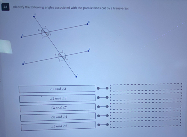 Identify the following angles associated with the parallel lines cut by a transversal.
∠ 1 and ∠ 3
∠ 2 and ∠ 8
∠ 3 and ∠ 7
∠ 8 and ∠ 4
∠ 3 and ∠ 6