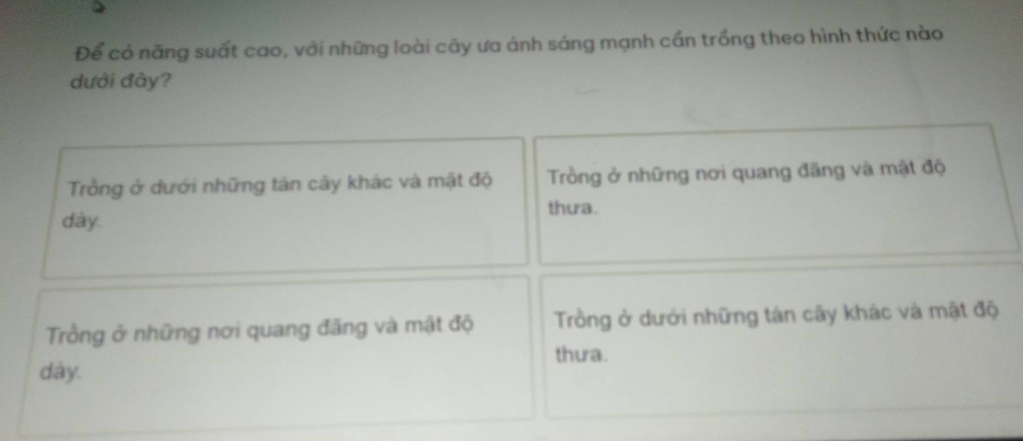 Để có năng suất cao, với những loài cây ưa ánh sáng mạnh cần trồng theo hình thức nào
dưới đày?
Trồng ở dưới những tản cây khác và mật độ Trồng ở những nơi quang đãng và mật độ
thua.
dày.
Trồng ở những nơi quang đãng và mật độ Trồng ở dưới những tán cây khác và mật độ
thưa.
dày.