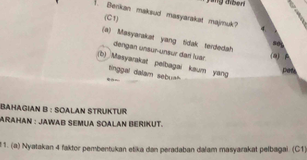 yang diberi 
1. Berikan maksud masyarakat majmuk? 
(C1) 
(a) Masyarakat yang tidak terdedah 
se 
dengan unsur-unsur dar luar. 
(a) P
(b) Masyarakat pelbagai kaum yan 
pets 
tinal dala 
BAHAGIAN B : SOALAN STRUKTUR 
ARAHAN : JAWAB SEMUA SOALAN BERIKUT. 
11. (a) Nyatakan 4 faktor pembentukan etika dan peradaban dalam masyarakat pelbagai. (C1)