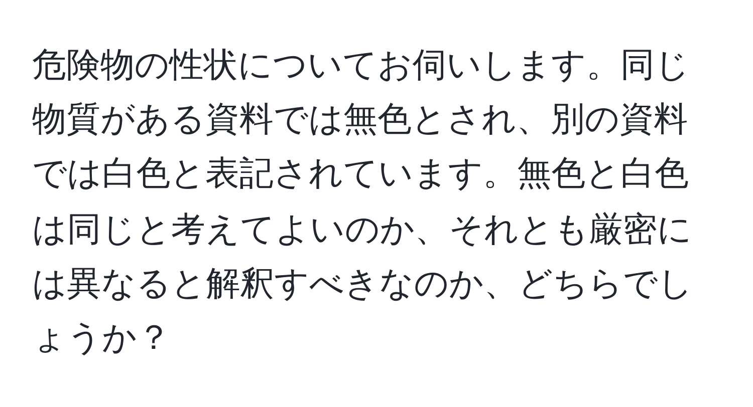 危険物の性状についてお伺いします。同じ物質がある資料では無色とされ、別の資料では白色と表記されています。無色と白色は同じと考えてよいのか、それとも厳密には異なると解釈すべきなのか、どちらでしょうか？