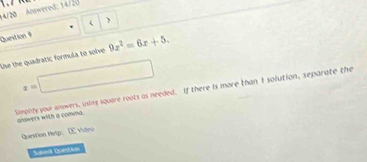 14/20 Answered: 14/20 
Question 9  
Use the quadratic formula to solve 9x^2=6x+5.
x=□
Simplify your answers, using square roots as needed. If there is more than I solution, separate the 
answers with a comma. 
Question Help: Vídeo 
Sulmil Question