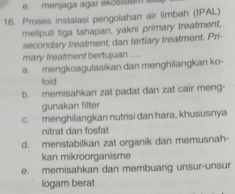 menjaga agar ekosistem lelap
16. Proses instalasi pengolahan air limbah (IPAL)
meliputi tiga tahapan, yakni primary treatment,
secondary treatment, dan tertiary treatment. Pri-
mary treatment bertujuan ....
a. mengkoagulasikan dan menghilangkan ko-
loid
b. memisahkan zat padat dan zat cair meng-
gunakan filter
c. menghilangkan nutrisi dan hara, khususnya
nitrat dan fosfat
d. menstabilkan zat organik dan memusnah-
kan mikroorganisme
e. memisahkan dan membuang unsur-unsur
logam berat