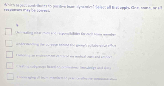 Which aspect contributes to positive team dynamics? Select all that apply. One, some, or all
responses may be correct.
Delineating clear roles and responsibilities for each team member
Understanding the purpose behind the group's collaborative effort
Fostering an environment centered on mutual trust and respect
Creating subgroups based on professional knowledge and skills
Encouraging all team members to practice effective communication