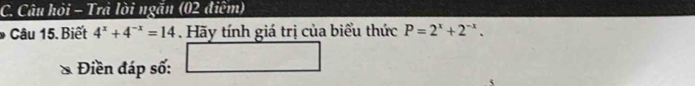 Câu hỏi - Trả lời ngắn (02 điệm) 
Câu 15. Biết 4^x+4^(-x)=14. Hãy tính giá trị của biểu thức P=2^x+2^(-x). 
Điền đáp số: □