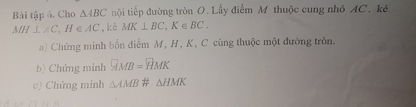 Bài tập 6. Cho △ ABC nội tiếp đường tròn O. Lấy điểm M thuộc cung nhỏ AC. kẻ
MH⊥ AC, H∈ AC ,kẻ MK⊥ BC, K∈ BC. 
a) Chứng minh bốn điểm M, H, K, C cùng thuộc một đường tròn. 
b) Chứng minh HMB=HMK
c) Chứng minh △ AMB # △ HMK