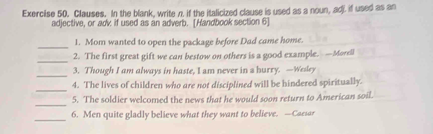 Clauses. In the blank, write n. if the italicized clause is used as a noun, adi if used as an 
adjective, or adv. if used as an adverb. [Handbook section 6] 
_ 
1. Mom wanted to open the package before Dad came home. 
_ 
2. The first great gift we can bestow on others is a good example. —Morell 
_ 
3. Though I am always in haste, I am never in a hurry. —Wesley 
_ 
4. The lives of children who are not disciplined will be hindered spiritually. 
_ 
5. The soldier welcomed the news that he would soon return to American soil. 
_ 
6. Men quite gladly believe what they want to believe. —Caesar