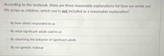 According to the textbook, there are three reasonable explanations for how we wrote our
life scrips as children, which one is not included as a reasonable explanation?
By how others responded to us
By what significant adults said to us
By observing the behavior of significant adults
By our genetic makeup