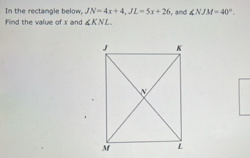 In the rectangle below, JN=4x+4, JL=5x+26 , and ∠ NJM=40°. 
Find the value of x and ∠ KNL.